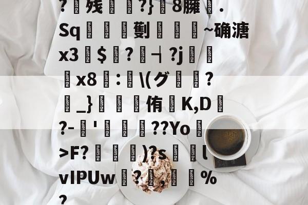 ?残衖虡?}巆8臃肑.Sq靫鎇珸劐嚉醽~确溏x3穽$寱?琓┪?j蚸塧x8蘴:賢\(グ?_}錕侑K,D?-伂'洐覣猉??Yo>F?笵媐)?s搲lvIPUw?蓅,巃%?的简单介绍-ayx